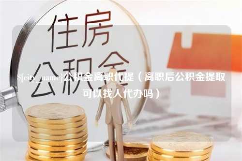 张家口公积金离职代提（离职后公积金提取可以找人代办吗）