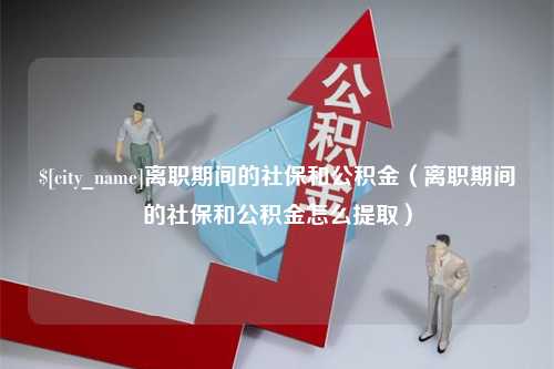 张家口离职期间的社保和公积金（离职期间的社保和公积金怎么提取）