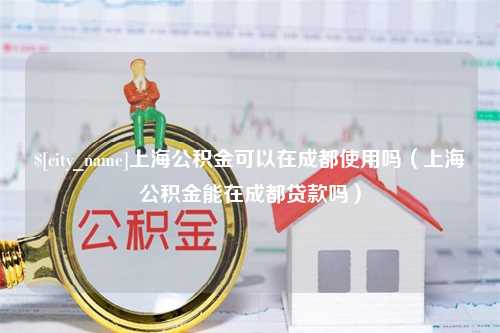 张家口上海公积金可以在成都使用吗（上海公积金能在成都贷款吗）