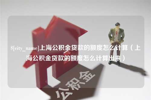 张家口上海公积金贷款的额度怎么计算（上海公积金贷款的额度怎么计算出来）